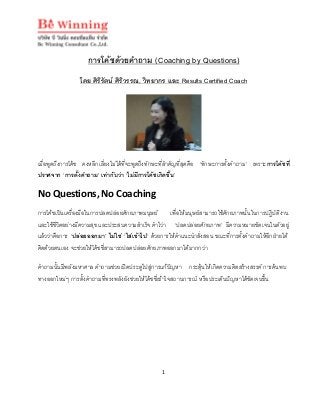 1
การโคชดวยคําถาม (Coaching by Questions)
โดย ศิริรัตน ศิริวรรณ, วิทยากร และ Results Certified Coach
เมื่อพูดถึงการโคช คงหลีกเลี่ยงไมไดที่จะพูดถึงทักษะที่สําคัญที่สุดคือ ‘ทักษะการตั้งคําถาม’ เพราะการโคชที่
ปราศจาก ‘การตั้งคําถาม’ เทากับวา ‘ไมมีการโคชเกิดขึ้น’
No Questions, No Coaching
การโคชเปนเครื่องมือในการปลดปลอยศักยภาพมนุษย เพื่อใหมนุษยสามารถใชศักยภาพนั้นในการปฏิบัติงาน
และใชชีวิตอยางมีความสุข และประสบความสําเร็จ คําไวา ‘ปลดปลอยศักยภาพ’ มีความหมายชัดเจนในตัวอยู
แลววาคือการ ‘ปลอยออกมา’ ไมใช ‘ใสเขาไป’ ดวยการใหคําแนะนําสั่งสอน ขณะที่การตั้งคําถามใหอีกฝายได
คิดดวยตนเอง จะชวยใหโคชชี่สามารถปลดปลอยศักยภาพออกมาไดมากกวา
คําถามนั้นมีพลังมหาศาล คําถามชวยเปดประตูไปสูการแกปญหา กระตุนใหเกิดความคิดสรางสรรค การคนพบ
ทางออกใหมๆ การตั้งคําถามที่ทรงพลังยังชวยใหโคชชี่เขาใจสถานการณ หรือประเด็นปญหาไดชัดเจนขึ้น
 