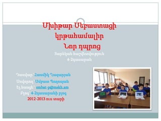 Մխիթար Սեբաստացի
կրթահամալիր
Նոր դպրոց
Տարեկան հաշվետվություն
4-2դասարան
Դասվար`Հասմիկ Ղազարյան
Սովորող`Սմբատ Պողոսյան
Էլ.հասցե` smbat-p@mskh.am
Բլոգ`4-2դասարանի բլոգ
2012-2013 ուս տարի
 