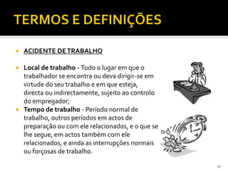  ACIDENTE DETRABALHO
 Local de trabalho - Todo o lugar em que o
trabalhador se encontra ou deva dirigir-se em
virtude do seu trabalho e em que esteja,
directa ou indirectamente, sujeito ao controlo
do empregador;
 Tempo de trabalho - Período normal de
trabalho, outros períodos em actos de
preparação ou com ele relacionados, e o que se
lhe segue, em actos também com ele
relacionados, e ainda as interrupções normais
ou forçosas de trabalho.
10
 