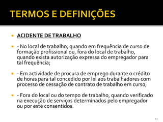  ACIDENTE DETRABALHO
 - No local de trabalho, quando em frequência de curso de
formação profissional ou, fora do local de trabalho,
quando exista autorização expressa do empregador para
tal frequência;
 - Em actividade de procura de emprego durante o crédito
de horas para tal concedido por lei aos trabalhadores com
processo de cessação de contrato de trabalho em curso;
 - Fora do local ou do tempo de trabalho, quando verificado
na execução de serviços determinados pelo empregador
ou por este consentidos.
12
 