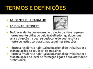  ACIDENTE DETRABALHO
 ACIDENTE IN ITINERE
 Todo o acidente que ocorre no trajecto de ida e regresso
normalmente utilizado pelo trabalhador, qualquer que
seja a direcção na qual se desloca, e do qual resulta a
morte ou lesões corporais, nas seguintes situações:
 - Entre a residência habitual ou ocasional do trabalhador e
as instalações do seu local de trabalho;
 - Entre a residência habitual ou ocasional do trabalhador e
as instalações do local de formação ligada à sua actividade
profissional;
13
 