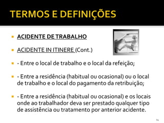  ACIDENTE DETRABALHO
 ACIDENTE IN ITINERE (Cont.)
 - Entre o local de trabalho e o local da refeição;
 - Entre a residência (habitual ou ocasional) ou o local
de trabalho e o local do pagamento da retribuição;
 - Entre a residência (habitual ou ocasional) e os locais
onde ao trabalhador deva ser prestado qualquer tipo
de assistência ou tratamento por anterior acidente.
14
 