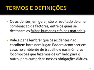  Os acidentes, em geral, são o resultado de uma
combinação de factores, entre os quais se
destacam as falhas humanas e falhas materiais.
 Vale a pena lembrar que os acidentes não
escolhem hora nem lugar. Podem acontecer em
casa, no ambiente de trabalho e nas inúmeras
locomoções que fazemos de um lado para o
outro, para cumprir as nossas obrigações diárias.
15
 