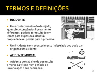  INCIDENTE
 Um acontecimento não desejado,
que sob circunstâncias ligeiramente
diferentes, poderia ter resultado em
lesões para as pessoas, danos à
propriedade ou perdas para o processo.
 Um incidente é um acontecimento indesejado que pode dar
origem a um acidente.
 ACIDENTE MORTAL
 Acidente de trabalho de que resulte
a morte da vítima num período de
um ano após a sua ocorrência.
16
 