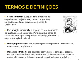  Lesão corporal é qualquer dano produzido no
corpo humano, seja ele leve, como, por exemplo,
um corte no dedo, ou grave, como a perda de
um membro.
 Perturbação funcional é o prejuízo do funcionamento
de qualquer órgão ou sentido. Por exemplo, a perda da
visão, provocada por uma pancada na cabeça, caracteriza
uma perturbação funcional.
 Doenças profissionais são aquelas que são adquiridas na sequência do
exercício do trabalho em si.
 Doenças do trabalho são aquelas decorrentes das condições especiais
em que o trabalho é realizado.Ambas são consideradas como acidentes
do trabalho, quando delas decorrer a incapacidade para o trabalho.
17
 