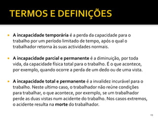  A incapacidade temporária é a perda da capacidade para o
trabalho por um período limitado de tempo, após o qual o
trabalhador retorna às suas actividades normais.
 A incapacidade parcial e permanente é a diminuição, por toda
vida, da capacidade física total para o trabalho. É o que acontece,
por exemplo, quando ocorre a perda de um dedo ou de uma vista.
 A incapacidade total e permanente é a invalidez incurável para o
trabalho. Neste ultimo caso, o trabalhador não reúne condições
para trabalhar, o que acontece, por exemplo, se um trabalhador
perde as duas vistas num acidente do trabalho. Nos casos extremos,
o acidente resulta na morte do trabalhador.
19
 