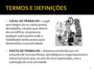  LOCAL DETRABALHO – Lugar
que integra um ou vários postos
de trabalho, situado quer dentro
de um edifício, empresa ou
qualquer outro ponto onde o
trabalhador tenha acesso para
desenvolver a sua actividade.
 POSTO DETRABALHO – Sistema constituído por um
conjunto de recursos físicos, tecnológicos e organizacionais e
meios humanos que, no seio de uma organização, visa a
realização de uma actividade.
20
 
