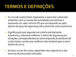  A curva de custos totais representa a soma dos custos dos
acidentes com os custos das actividades preventivas e
apresenta um valor mínimo (P) que corresponde ao valor
optimo do grau de segurança sob o ponto de vista económico.
 Significa pois que segundo um critério estritamente
económico, interessa melhorar o indice de segurança em
situações correspondentes ao ramo esquerdo da parábola de
custos totais, sendo essa melhoria não rentável para o ramo
direito da curva.
 As duas curvas de custos, dependem dos objectivos e das
técnicas de prevenção utilizadas.
22
 