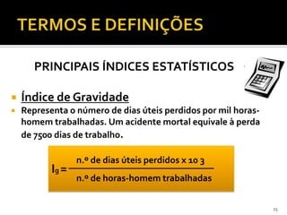 PRINCIPAIS ÍNDICES ESTATÍSTICOS
 Índice de Gravidade
 Representa o número de dias úteis perdidos por mil horas-
homem trabalhadas. Um acidente mortal equivale à perda
de 7500 dias de trabalho.
25
Ig =
n.º de dias úteis perdidos x 10 3
n.º de horas-homem trabalhadas
 