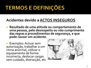 Acidentes devido a ACTOS INSEGUROS
 Resultado de uma atitude ou comportamento de
uma pessoa, pelo desrespeito ou não cumprimento
das regras e procedimentos de segurança, e que
pode causar um acidente.
 Exemplos: Actuar sem
autorização, trabalhar a um
ritmo anormal, utilizar o
equipamento de forma
incorrecta, deslocar cargas
sem cuidado, distracção, etc
27
 