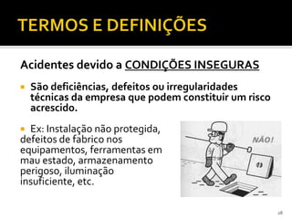 Acidentes devido a CONDIÇÕES INSEGURAS
 São deficiências, defeitos ou irregularidades
técnicas da empresa que podem constituir um risco
acrescido.
 Ex: Instalação não protegida,
defeitos de fabrico nos
equipamentos, ferramentas em
mau estado, armazenamento
perigoso, iluminação
insuficiente, etc.
28
 