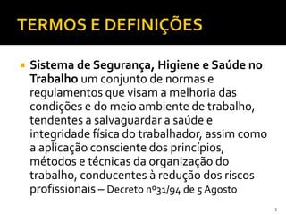  Sistema de Segurança, Higiene e Saúde no
Trabalho um conjunto de normas e
regulamentos que visam a melhoria das
condições e do meio ambiente de trabalho,
tendentes a salvaguardar a saúde e
integridade física do trabalhador, assim como
a aplicação consciente dos princípios,
métodos e técnicas da organização do
trabalho, conducentes à redução dos riscos
profissionais – Decreto nº31/94 de 5 Agosto
3
 