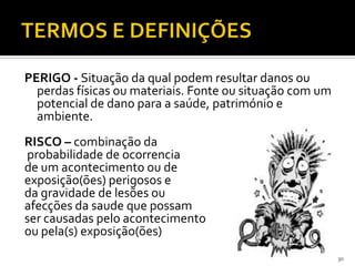 PERIGO - Situação da qual podem resultar danos ou
perdas físicas ou materiais. Fonte ou situação com um
potencial de dano para a saúde, património e
ambiente.
RISCO – combinação da
probabilidade de ocorrencia
de um acontecimento ou de
exposição(ões) perigosos e
da gravidade de lesões ou
afecções da saude que possam
ser causadas pelo acontecimento
ou pela(s) exposição(ões)
30
 