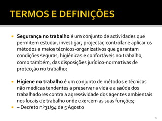  Segurança no trabalho é um conjunto de actividades que
permitem estudar, investigar, projectar, controlar e aplicar os
métodos e meios técnicos-organizativos que garantam
condições seguras, higiénicas e confortáveis no trabalho,
como também, das disposições jurídico-normativas de
protecção no trabalho;
 Higiene no trabalho é um conjunto de métodos e técnicas
não médicas tendentes a preservar a vida e a saúde dos
trabalhadores contra a agressividade dos agentes ambientais
nos locais de trabalho onde exercem as suas funções;
 – Decreto nº31/94 de 5 Agosto
5
 