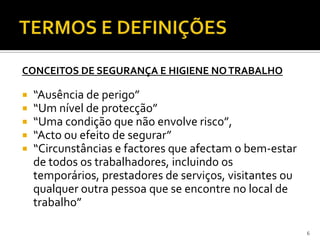 CONCEITOS DE SEGURANÇA E HIGIENE NOTRABALHO
 “Ausência de perigo”
 “Um nível de protecção”
 “Uma condição que não envolve risco”,
 “Acto ou efeito de segurar”
 “Circunstâncias e factores que afectam o bem-estar
de todos os trabalhadores, incluindo os
temporários, prestadores de serviços, visitantes ou
qualquer outra pessoa que se encontre no local de
trabalho”
6
 