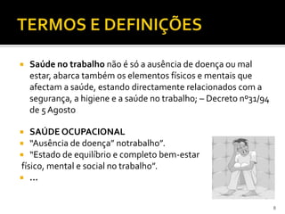  Saúde no trabalho não é só a ausência de doença ou mal
estar, abarca também os elementos físicos e mentais que
afectam a saúde, estando directamente relacionados com a
segurança, a higiene e a saúde no trabalho; – Decreto nº31/94
de 5Agosto
 SAÚDE OCUPACIONAL
 “Ausência de doença” notrabalho”.
 “Estado de equilíbrio e completo bem-estar
físico, mental e social no trabalho”.
 ...
8
 