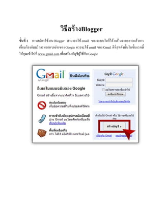 วิธีสร้างBlogger
ขั้นที่ 1 การสมัครใช้งาน Blogger สามารถใช้ email ของระบบใดก็ได้ แต่ในระยะยาวแล้วการ
เชื่อมโยงกับบริการหลายๆอย่างของ Google ควรจะใช้ email ของ Gmail ดีที่สุดดังนั้นในขั้นแรกนี้
ให้คุณเข้าไปที่ www.gmail.com เพื่อสร้างบัญชีผู้ใช้กับ Google
 