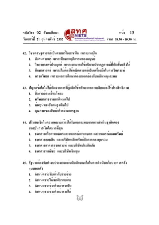 รหัสวิชา 02 สังคมศึกษา
วันเสาร์ที่ 21 กุมภาพันธ์ 2552 เวลา 08.30 - 10.30 น.
หน้า 13
42. วิชาเศรษฐศาสตร์เป็นศาสตร์ในสาขาใด เพราะเหตุใด
1. สังคมศาสตร์ เพราะศึกษาพฤติกรรมของมนุษย์
2. วิทยาศาสตร์ประยุกต์ เพราะสามารถใช้อธิบายปรากฏการณ์ที่เกิดขึ้นจริงได้
3. ศึกษาศาสตร์ เพราะไม่ต้องใช้คณิตศาสตร์เป็นเครื่องมือในการวิเคราะห์
4. ตรรกวิทยา เพราะผลการศึกษาต้องสอดคล้องกับหลักเหตุและผล
43. ปัญหาข้อใดไม่ได้เกิดจากการที่ผู้ผลิตใช้ทรัพยากรการผลิตอย่างไร้ประสิทธิภาพ
1. สิ่งแวดล้อมเสื่อมโทรม
2. ทรัพยากรธรรมชาติหมดไป
3. ต้นทุนทางสังคมสูงเกินไป
4. คุณภาพของสินค้าต่ำกว่ามาตรฐาน
44. ปริมาณเงินในความหมายกว้างได้รับผลกระทบจากการดำเนินธุรกิจของ
สถาบันการเงินใดมากที่สุด
1. ธนาคารเพื่อการเกษตรและสหกรณ์การเกษตร และสหกรณ์ออมทรัพย์
2. ธนาคารออมสิน และบริษัทหลักทรัพย์จัดการกองทุนรวม
3. ธนาคารอาคารสงเคราะห์ และบริษัทประกันภัย
4. ธนาคารพาณิชย์ และบริษัทเงินทุน
45. รัฐบาลต้องจัดทำงบประมาณแผ่นดินลักษณะใดในการดำเนินนโยบายการคลัง
แบบหดตัว
1. กำหนดรายรับเท่ากับรายจ่าย
2. กำหนดรายได้เท่ากับรายจ่าย
3. กำหนดรายจ่ายต่ำกว่ารายรับ
4. กำหนดรายจ่ายต่ำกว่ารายได้
 