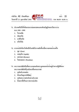 รหัสวิชา 02 สังคมศึกษา
วันเสาร์ที่ 21 กุมภาพันธ์ 2552 เวลา 08.30 - 10.30 น.
หน้า 22
71. ประเทศใดไม่ได้เกิดจากการล่มสลายของสหพันธรัฐยูโกสลาเวียระหว่าง
ค.ศ. 1991 - 1995
1. โครเอเชีย
2. บัลแกเรีย
3. มาซิโดเนีย
4. สโลวีเนีย
72. การแข่งขันกีฬาโอลิมปิกในสมัยโบราณจัดขึ้นเพื่อถวายเทพเจ้าองค์ใด
1. ซูส (Zeus)
2. อพอลโล (Apollo)
3. เฮอร์เมส (Hermes)
4. โพซายดอน (Poseidon)
73. พระราชกรณียกิจใดที่พระบาทสมเด็จพระจุลจอมเกล้าเจ้าอยู่หัวทรงปฏิบัติก่อน
พระราชกรณียกิจอื่นหลังจากขึ้นครองราชย์
1. เสด็จประพาสต้น
2. ตั้งหอรัษฎากรพิพัฒน์
3. เสด็จพระราชดำเนินต่างประเทศ
4. ตั้งสภาที่ปรึกษาราชการแผ่นดิน
 