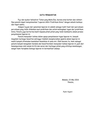 KATA PENGANTAR
Puji dan syukur kehadirat Tuhan yang Maha Esa, karena atas berkat dan rahmat-
Nya penulis dapat menyelesaikan “Laporan Akhir Praktikum Kimia” dengan sebaik-baiknya
dan tepat waktu.
Adapun tujuan dari penulisan laporan ini adalah sebagai bukti hasil dari percobaan-
percobaan yang telah dilakukan saat praktikum dan untuk melengkapi tugas dari praktikum
kimia. Penulis juga berterima kasih kepada pihak-pihak yang telah membantu dalam proses
penyelesaian laporan ini.
Penulis menyadari bahwa dalam upaya penyelasaian tugas laporan ini, banyak
megalami berbagai kesulitan sehingga tidaklah mengherankan apabila dalam laporan ini
masih banyak ditemukan kesalahan-kesalahan di sana sini. Oleh karena itu, kami sebagai
penulis banyak mengalami kendala dan kesulitan.Kami menyadari bahwa laporan ini jauh dari
kesempurnaan oleh sebab kritik dan saran dari berbagai pihak yang sifatnya membangun,
sangat kami harapkan.Semoga laporan ini bermanfaat adanya.
Makale, 23 Mei 2013
Penulis,
Putri Yusril
 