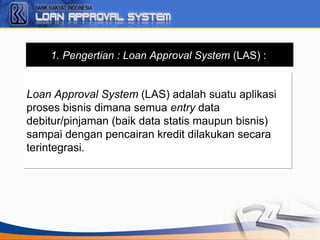 1. Pengertian : Loan Approval System (LAS) :
Loan Approval System (LAS) adalah suatu aplikasi
proses bisnis dimana semua entry data
debitur/pinjaman (baik data statis maupun bisnis)
sampai dengan pencairan kredit dilakukan secara
terintegrasi.
Loan Approval System (LAS) adalah suatu aplikasi
proses bisnis dimana semua entry data
debitur/pinjaman (baik data statis maupun bisnis)
sampai dengan pencairan kredit dilakukan secara
terintegrasi.
 