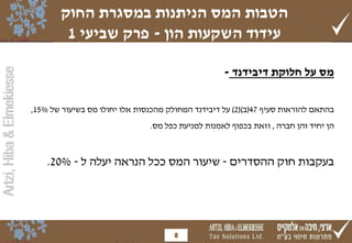 Artzi,Hiba&Elmekiesse
‫דיבידנד‬ ‫חלוקת‬ ‫על‬ ‫מס‬-
‫בהתאם‬‫להוראות‬‫סעיף‬47(‫ב‬()2)‫על‬‫דיבידנד‬‫המחולק‬‫מהכנסות‬‫אלו‬‫יחולו‬‫מס‬‫בשיעור‬‫של‬15%,
‫הן‬‫יחיד‬‫והן‬‫חברה‬,‫וזאת‬‫בכפוף‬‫לאמנות‬‫למניעת‬‫כפל‬‫מס‬.
‫ההסדרים‬ ‫חוק‬ ‫בעקבות‬-‫ל‬ ‫יעלה‬ ‫הנראה‬ ‫ככל‬ ‫המס‬ ‫שיעור‬-20%.
‫החוק‬ ‫במסגרת‬ ‫הניתנות‬ ‫המס‬ ‫הטבות‬
‫הון‬ ‫השקעות‬ ‫עידוד‬-‫שביעי‬ ‫פרק‬1
8
 