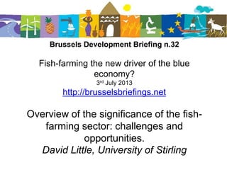 Brussels Development Briefing n.32
Fish-farming the new driver of the blue
economy?
3rd July 2013
http://brusselsbriefings.net
Overview of the significance of the fish-
farming sector: challenges and
opportunities.
David Little, University of Stirling
 