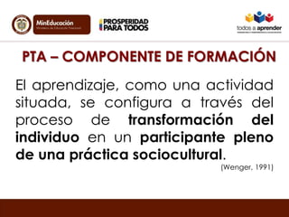 PTA – COMPONENTE DE FORMACIÓN
El aprendizaje, como una actividad
situada, se configura a través del
proceso de transformación del
individuo en un participante pleno
de una práctica sociocultural.
(Wenger, 1991)
 