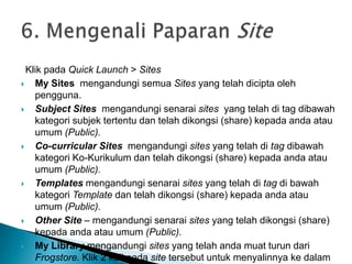 Klik pada Quick Launch > Sites
 My Sites mengandungi semua Sites yang telah dicipta oleh
pengguna.
 Subject Sites mengandungi senarai sites yang telah di tag dibawah
kategori subjek tertentu dan telah dikongsi (share) kepada anda atau
umum (Public).
 Co-curricular Sites mengandungi sites yang telah di tag dibawah
kategori Ko-Kurikulum dan telah dikongsi (share) kepada anda atau
umum (Public).
 Templates mengandungi senarai sites yang telah di tag di bawah
kategori Template dan telah dikongsi (share) kepada anda atau
umum (Public).
 Other Site – mengandungi senarai sites yang telah dikongsi (share)
kepada anda atau umum (Public).
 My Library mengandungi sites yang telah anda muat turun dari
Frogstore. Klik 2 kali pada site tersebut untuk menyalinnya ke dalam
 