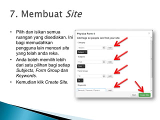 • Pilih dan isikan semua
ruangan yang disediakan. Ini
bagi memudahkan
pengguna lain mencari site
yang telah anda reka.
• Anda boleh memilih lebih
dari satu pilihan bagi setiap
Subjects, Form Group dan
Keywords.
• Kemudian klik Create Site.
 