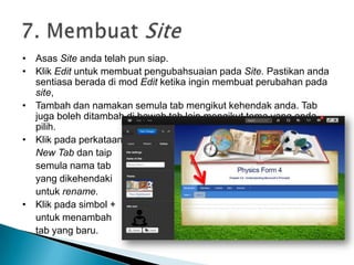 • Asas Site anda telah pun siap.
• Klik Edit untuk membuat pengubahsuaian pada Site. Pastikan anda
sentiasa berada di mod Edit ketika ingin membuat perubahan pada
site,
• Tambah dan namakan semula tab mengikut kehendak anda. Tab
juga boleh ditambah di bawah tab lain mengikut tema yang anda
pilih.
• Klik pada perkataan
New Tab dan taip
semula nama tab
yang dikehendaki
untuk rename.
• Klik pada simbol +
untuk menambah
tab yang baru.
 
