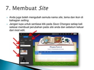  Anda juga boleh mengubah semula nama site, tema dan ikon di
bahagian setting.
 Jangan lupa untuk sentiasa klik pada Save Changes setiap kali
selesai membuat perubahan pada site anda dan sebelum keluar
dari mod edit.
 