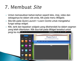  Untuk memasukkan bahan-bahan seperti teks, imej, video dan
sebagainya ke dalam site anda, klik pada menu Widgets.
 Sila klik pada Quick Launch > Learn Centre untuk mengetahui
fungsi setiap widget.
 Klik, tarik dan lepaskan widgets yang dikehendaki ke dalam segmen
yang telah ditentukan. Klik dua kali pada Widget tersebut untuk
pergi ke mod Setting.
 