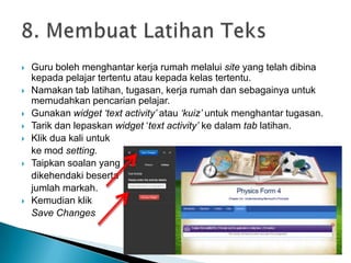  Guru boleh menghantar kerja rumah melalui site yang telah dibina
kepada pelajar tertentu atau kepada kelas tertentu.
 Namakan tab latihan, tugasan, kerja rumah dan sebagainya untuk
memudahkan pencarian pelajar.
 Gunakan widget „text activity‟ atau „kuiz‟ untuk menghantar tugasan.
 Tarik dan lepaskan widget ‘text activity‟ ke dalam tab latihan.
 Klik dua kali untuk
ke mod setting.
 Taipkan soalan yang
dikehendaki beserta
jumlah markah.
 Kemudian klik
Save Changes
 