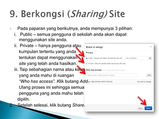 1. Pada paparan yang berikutnya, anda mempunyai 3 pilihan:
i. Public – semua pengguna di sekolah anda akan dapat
menggunakan site anda.
ii. Private – hanya pengguna atau
kumpulan tertentu yang anda
tentukan dapat menggunakan
site yang telah anda hasilkan.
iii. Taip sebahagian nama atau kelas
yang anda mahu di ruangan
“Who has access”. Klik butang Add.
Ulang proses ini sehingga semua
pengguna yang anda mahu telah
dipilih.
2. Setelah selesai, klik butang Share.
 