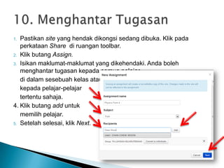 1. Pastikan site yang hendak dikongsi sedang dibuka. Klik pada
perkataan Share di ruangan toolbar.
2. Klik butang Assign.
3. Isikan maklumat-maklumat yang dikehendaki. Anda boleh
menghantar tugasan kepada semua pelajar
di dalam sesebuah kelas atau
kepada pelajar-pelajar
tertentu sahaja.
4. Klik butang add untuk
memilih pelajar.
5. Setelah selesai, klik Next.
 