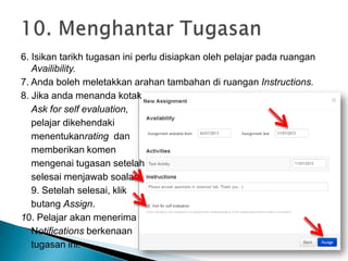 6. Isikan tarikh tugasan ini perlu disiapkan oleh pelajar pada ruangan
Availibility.
7. Anda boleh meletakkan arahan tambahan di ruangan Instructions.
8. Jika anda menanda kotak
Ask for self evaluation,
pelajar dikehendaki
menentukanrating dan
memberikan komen
mengenai tugasan setelah
selesai menjawab soalan.
9. Setelah selesai, klik
butang Assign.
10. Pelajar akan menerima
Notifications berkenaan
tugasan ini.
 