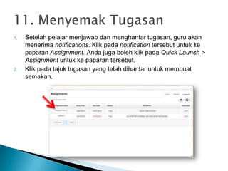 1. Setelah pelajar menjawab dan menghantar tugasan, guru akan
menerima notifications. Klik pada notification tersebut untuk ke
paparan Assignment. Anda juga boleh klik pada Quick Launch >
Assignment untuk ke paparan tersebut.
2. Klik pada tajuk tugasan yang telah dihantar untuk membuat
semakan.
 