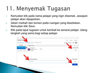 1. Kemudian klik pada nama pelajar yang ingin disemak. Jawapan
pelajar akan dipaparkan.
2. Isikan markah dan komen pada ruangan yang disediakan.
Kemudian klik Save.
3. Klik pada tajuk tugasan untuk kembali ke senarai pelajar. Ulang
langkah yang sama bagi setiap pelajar.
 