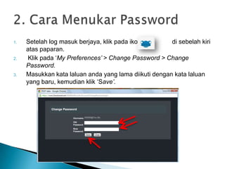 1. Setelah log masuk berjaya, klik pada ikon di sebelah kiri
atas paparan.
2. Klik pada ‘My Preferences‟ > Change Password > Change
Password.
3. Masukkan kata laluan anda yang lama diikuti dengan kata laluan
yang baru, kemudian klik ‘Save‟.
 