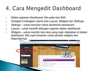 1. Dalam paparan Dashboard, klik pada ikon Edit
2. Terdapat 3 bahagian utama iaitu Layout, Widgets dan Settings.
3. Settings – untuk menukar nama dantheme dashboard .
4. Layout – untuk memilih bilangan segmen dalam dashboard.
5. Widgets – untuk memilih ikon-ikon yang ingin diletakkan di dalam
dashboard. Sila rujuk lampiran untuk senarai widgets dan
kegunaannya
 