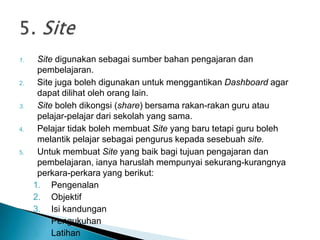 1. Site digunakan sebagai sumber bahan pengajaran dan
pembelajaran.
2. Site juga boleh digunakan untuk menggantikan Dashboard agar
dapat dilihat oleh orang lain.
3. Site boleh dikongsi (share) bersama rakan-rakan guru atau
pelajar-pelajar dari sekolah yang sama.
4. Pelajar tidak boleh membuat Site yang baru tetapi guru boleh
melantik pelajar sebagai pengurus kepada sesebuah site.
5. Untuk membuat Site yang baik bagi tujuan pengajaran dan
pembelajaran, ianya haruslah mempunyai sekurang-kurangnya
perkara-perkara yang berikut:
1. Pengenalan
2. Objektif
3. Isi kandungan
4. Pengukuhan
5. Latihan
 