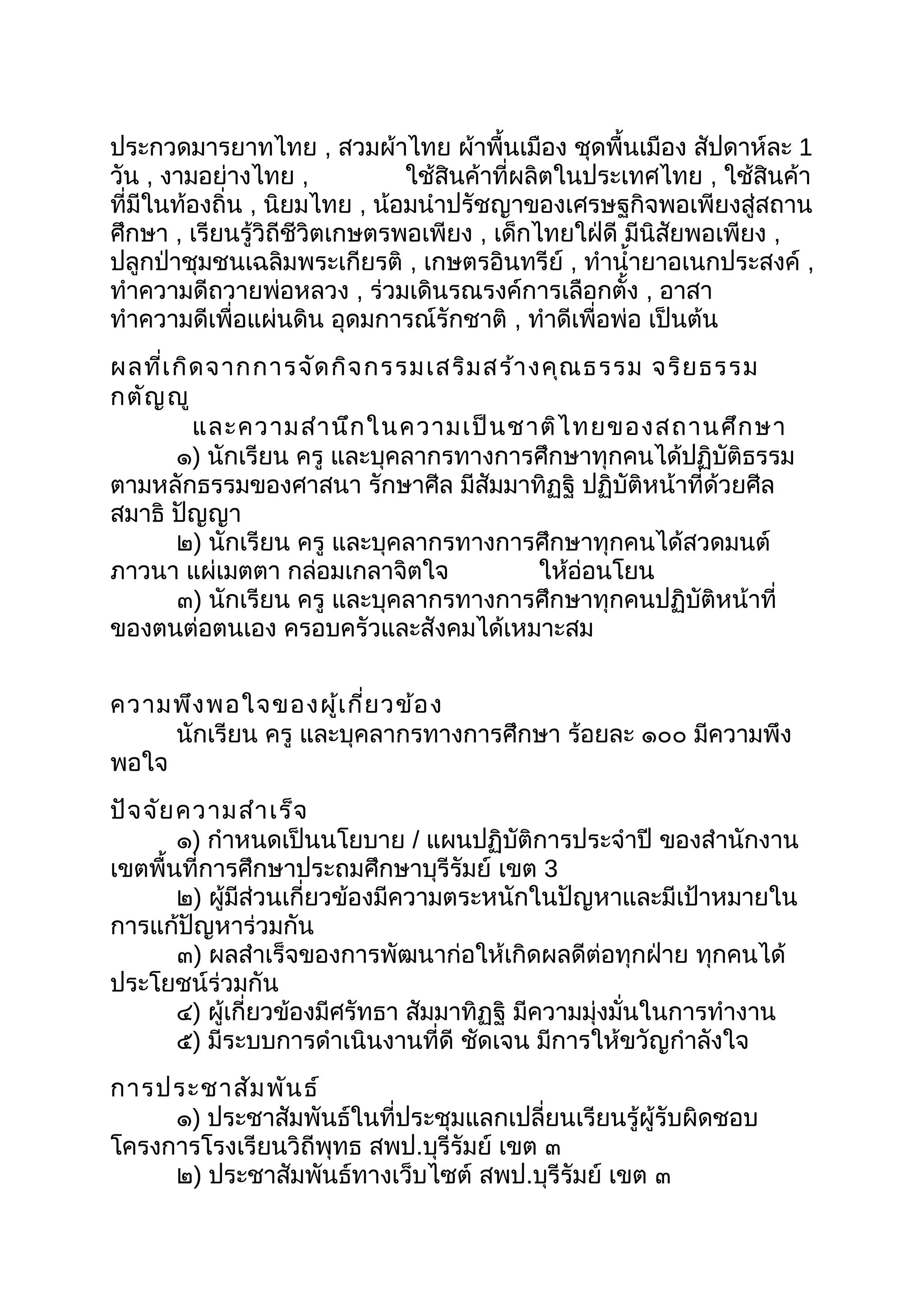 ประกวดมารยาทไทย , สวมผ้าไทย ผ้าพื้นเมือง ชุดพื้นเมือง สัปดาห์ละ 1
วัน , งามอย่างไทย , ใช้สินค้าที่ผลิตในประเทศไทย , ใช้สินค้า
ที่มีในท้องถิ่น , นิยมไทย , น้อมนำาปรัชญาของเศรษฐกิจพอเพียงสู่สถาน
ศึกษา , เรียนรู้วิถีชีวิตเกษตรพอเพียง , เด็กไทยใฝ่ดี มีนิสัยพอเพียง ,
ปลูกป่าชุมชนเฉลิมพระเกียรติ , เกษตรอินทรีย์ , ทำานำ้ายาอเนกประสงค์ ,
ทำาความดีถวายพ่อหลวง , ร่วมเดินรณรงค์การเลือกตั้ง , อาสา
ทำาความดีเพื่อแผ่นดิน อุดมการณ์รักชาติ , ทำาดีเพื่อพ่อ เป็นต้น
ผลที่เกิดจากการจัดกิจกรรมเสริมสร้างคุณธรรม จริยธรรม
กตัญญู
และความสำานึกในความเป็นชาติไทยของสถานศึกษา
๑) นักเรียน ครู และบุคลากรทางการศึกษาทุกคนได้ปฏิบัติธรรม
ตามหลักธรรมของศาสนา รักษาศีล มีสัมมาทิฏฐิ ปฏิบัติหน้าที่ด้วยศีล
สมาธิ ปัญญา
๒) นักเรียน ครู และบุคลากรทางการศึกษาทุกคนได้สวดมนต์
ภาวนา แผ่เมตตา กล่อมเกลาจิตใจ ให้อ่อนโยน
๓) นักเรียน ครู และบุคลากรทางการศึกษาทุกคนปฏิบัติหน้าที่
ของตนต่อตนเอง ครอบครัวและสังคมได้เหมาะสม
ความพึงพอใจของผู้เกี่ยวข้อง
นักเรียน ครู และบุคลากรทางการศึกษา ร้อยละ ๑๐๐ มีความพึง
พอใจ
ปัจจัยความสำาเร็จ
๑) กำาหนดเป็นนโยบาย / แผนปฏิบัติการประจำาปี ของสำานักงาน
เขตพื้นที่การศึกษาประถมศึกษาบุรีรัมย์ เขต 3
๒) ผู้มีส่วนเกี่ยวข้องมีความตระหนักในปัญหาและมีเป้าหมายใน
การแก้ปัญหาร่วมกัน
๓) ผลสำาเร็จของการพัฒนาก่อให้เกิดผลดีต่อทุกฝ่าย ทุกคนได้
ประโยชน์ร่วมกัน
๔) ผู้เกี่ยวข้องมีศรัทธา สัมมาทิฏฐิ มีความมุ่งมั่นในการทำางาน
๕) มีระบบการดำาเนินงานที่ดี ชัดเจน มีการให้ขวัญกำาลังใจ
การประชาสัมพันธ์
๑) ประชาสัมพันธ์ในที่ประชุมแลกเปลี่ยนเรียนรู้ผู้รับผิดชอบ
โครงการโรงเรียนวิถีพุทธ สพป.บุรีรัมย์ เขต ๓
๒) ประชาสัมพันธ์ทางเว็บไซต์ สพป.บุรีรัมย์ เขต ๓
 