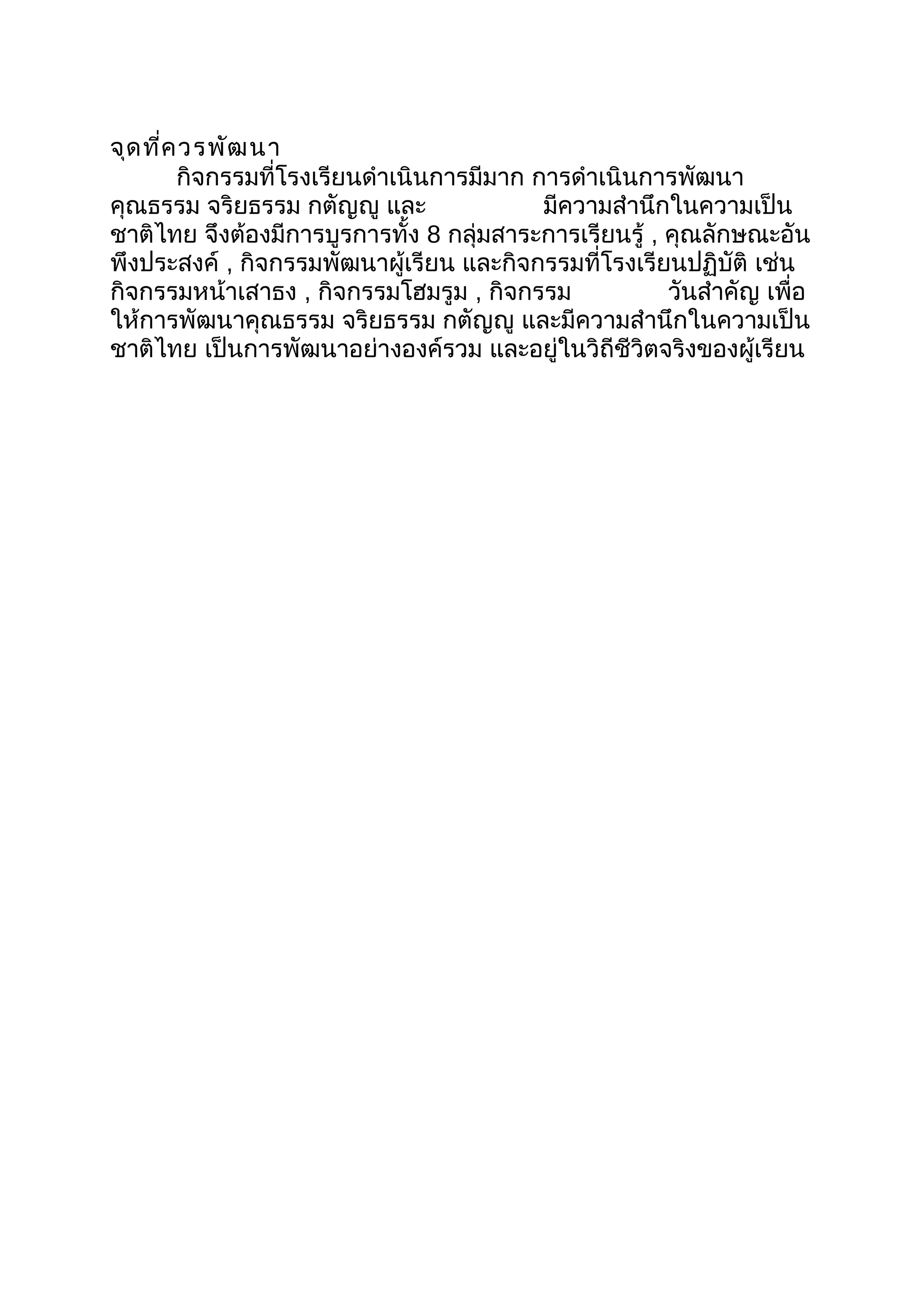 จุดที่ควรพัฒนา
กิจกรรมที่โรงเรียนดำาเนินการมีมาก การดำาเนินการพัฒนา
คุณธรรม จริยธรรม กตัญญู และ มีความสำานึกในความเป็น
ชาติไทย จึงต้องมีการบูรการทั้ง 8 กลุ่มสาระการเรียนรู้ , คุณลักษณะอัน
พึงประสงค์ , กิจกรรมพัฒนาผู้เรียน และกิจกรรมที่โรงเรียนปฏิบัติ เช่น
กิจกรรมหน้าเสาธง , กิจกรรมโฮมรูม , กิจกรรม วันสำาคัญ เพื่อ
ให้การพัฒนาคุณธรรม จริยธรรม กตัญญู และมีความสำานึกในความเป็น
ชาติไทย เป็นการพัฒนาอย่างองค์รวม และอยู่ในวิถีชีวิตจริงของผู้เรียน
 