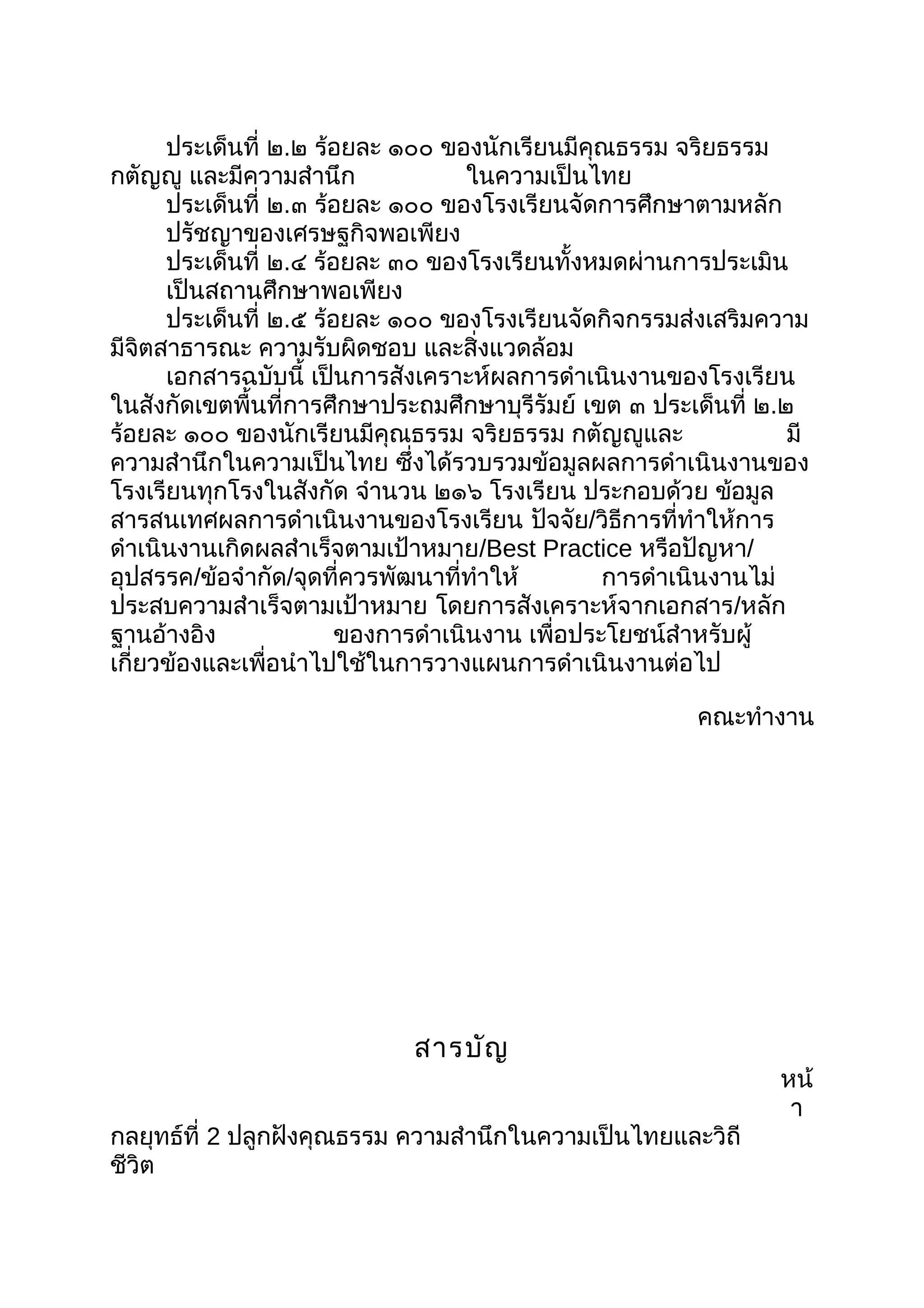 ประเด็นที่ ๒.๒ ร้อยละ ๑๐๐ ของนักเรียนมีคุณธรรม จริยธรรม
กตัญญู และมีความสำานึก ในความเป็นไทย
ประเด็นที่ ๒.๓ ร้อยละ ๑๐๐ ของโรงเรียนจัดการศึกษาตามหลัก
ปรัชญาของเศรษฐกิจพอเพียง
ประเด็นที่ ๒.๔ ร้อยละ ๓๐ ของโรงเรียนทั้งหมดผ่านการประเมิน
เป็นสถานศึกษาพอเพียง
ประเด็นที่ ๒.๕ ร้อยละ ๑๐๐ ของโรงเรียนจัดกิจกรรมส่งเสริมความ
มีจิตสาธารณะ ความรับผิดชอบ และสิ่งแวดล้อม
เอกสารฉบับนี้ เป็นการสังเคราะห์ผลการดำาเนินงานของโรงเรียน
ในสังกัดเขตพื้นที่การศึกษาประถมศึกษาบุรีรัมย์ เขต ๓ ประเด็นที่ ๒.๒
ร้อยละ ๑๐๐ ของนักเรียนมีคุณธรรม จริยธรรม กตัญญูและ มี
ความสำานึกในความเป็นไทย ซึ่งได้รวบรวมข้อมูลผลการดำาเนินงานของ
โรงเรียนทุกโรงในสังกัด จำานวน ๒๑๖ โรงเรียน ประกอบด้วย ข้อมูล
สารสนเทศผลการดำาเนินงานของโรงเรียน ปัจจัย/วิธีการที่ทำาให้การ
ดำาเนินงานเกิดผลสำาเร็จตามเป้าหมาย/Best Practice หรือปัญหา/
อุปสรรค/ข้อจำากัด/จุดที่ควรพัฒนาที่ทำาให้ การดำาเนินงานไม่
ประสบความสำาเร็จตามเป้าหมาย โดยการสังเคราะห์จากเอกสาร/หลัก
ฐานอ้างอิง ของการดำาเนินงาน เพื่อประโยชน์สำาหรับผู้
เกี่ยวข้องและเพื่อนำาไปใช้ในการวางแผนการดำาเนินงานต่อไป
คณะทำางาน
สารบัญ
หน้
า
กลยุทธ์ที่ 2 ปลูกฝังคุณธรรม ความสำานึกในความเป็นไทยและวิถี
ชีวิต
 