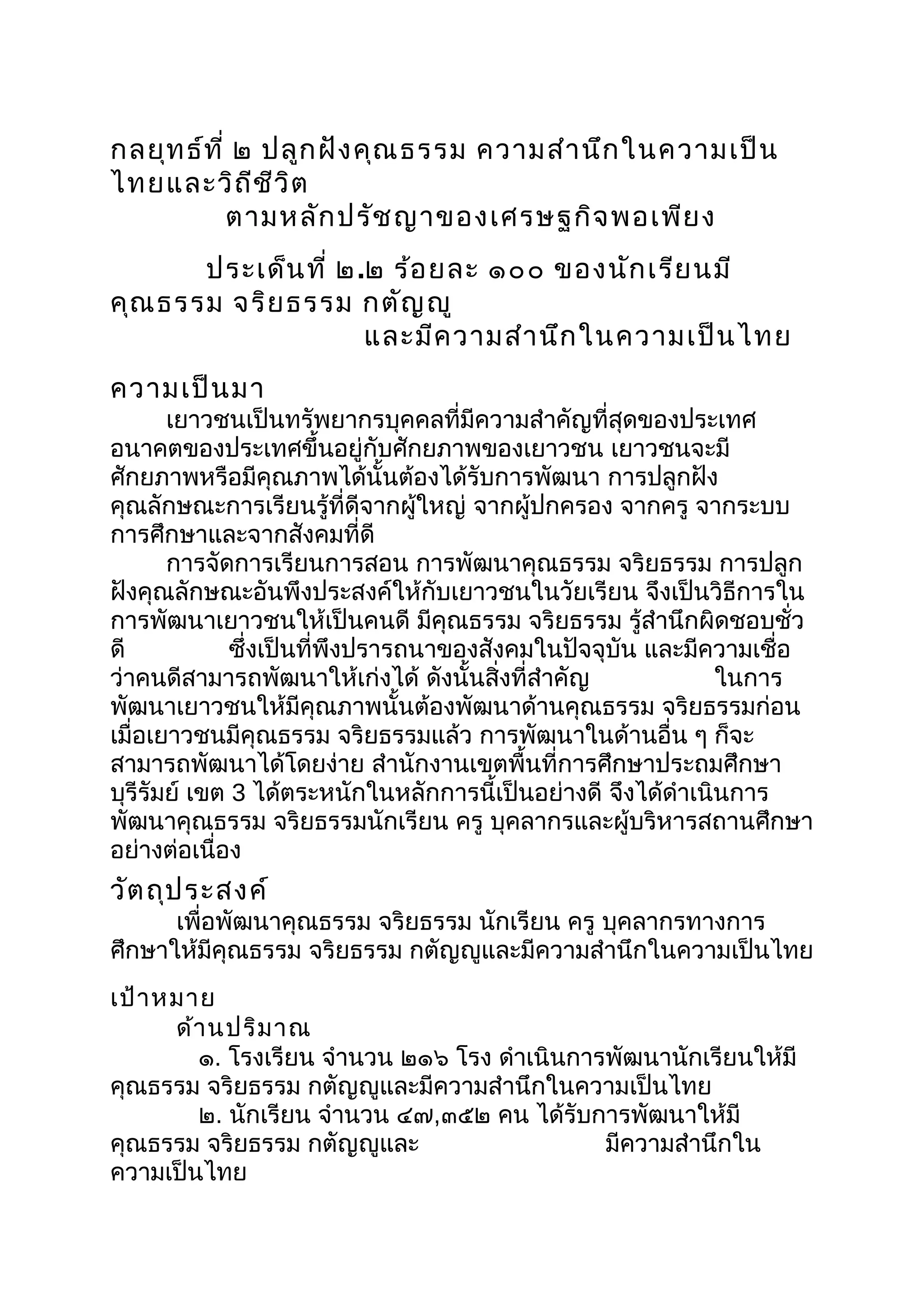 กลยุทธ์ที่ ๒ ปลูกฝังคุณธรรม ความสำานึกในความเป็น
ไทยและวิถีชีวิต
ตามหลักปรัชญาของเศรษฐกิจพอเพียง
ประเด็นที่ ๒.๒ ร้อยละ ๑๐๐ ของนักเรียนมี
คุณธรรม จริยธรรม กตัญญู
และมีความสำานึกในความเป็นไทย
ความเป็นมา
เยาวชนเป็นทรัพยากรบุคคลที่มีความสำาคัญที่สุดของประเทศ
อนาคตของประเทศขึ้นอยู่กับศักยภาพของเยาวชน เยาวชนจะมี
ศักยภาพหรือมีคุณภาพได้นั้นต้องได้รับการพัฒนา การปลูกฝัง
คุณลักษณะการเรียนรู้ที่ดีจากผู้ใหญ่ จากผู้ปกครอง จากครู จากระบบ
การศึกษาและจากสังคมที่ดี
การจัดการเรียนการสอน การพัฒนาคุณธรรม จริยธรรม การปลูก
ฝังคุณลักษณะอันพึงประสงค์ให้กับเยาวชนในวัยเรียน จึงเป็นวิธีการใน
การพัฒนาเยาวชนให้เป็นคนดี มีคุณธรรม จริยธรรม รู้สำานึกผิดชอบชั่ว
ดี ซึ่งเป็นที่พึงปรารถนาของสังคมในปัจจุบัน และมีความเชื่อ
ว่าคนดีสามารถพัฒนาให้เก่งได้ ดังนั้นสิ่งที่สำาคัญ ในการ
พัฒนาเยาวชนให้มีคุณภาพนั้นต้องพัฒนาด้านคุณธรรม จริยธรรมก่อน
เมื่อเยาวชนมีคุณธรรม จริยธรรมแล้ว การพัฒนาในด้านอื่น ๆ ก็จะ
สามารถพัฒนาได้โดยง่าย สำานักงานเขตพื้นที่การศึกษาประถมศึกษา
บุรีรัมย์ เขต 3 ได้ตระหนักในหลักการนี้เป็นอย่างดี จึงได้ดำาเนินการ
พัฒนาคุณธรรม จริยธรรมนักเรียน ครู บุคลากรและผู้บริหารสถานศึกษา
อย่างต่อเนื่อง
วัตถุประสงค์
เพื่อพัฒนาคุณธรรม จริยธรรม นักเรียน ครู บุคลากรทางการ
ศึกษาให้มีคุณธรรม จริยธรรม กตัญญูและมีความสำานึกในความเป็นไทย
เป้าหมาย
ด้านปริมาณ
๑. โรงเรียน จำานวน ๒๑๖ โรง ดำาเนินการพัฒนานักเรียนให้มี
คุณธรรม จริยธรรม กตัญญูและมีความสำานึกในความเป็นไทย
๒. นักเรียน จำานวน ๔๗,๓๕๒ คน ได้รับการพัฒนาให้มี
คุณธรรม จริยธรรม กตัญญูและ มีความสำานึกใน
ความเป็นไทย
 