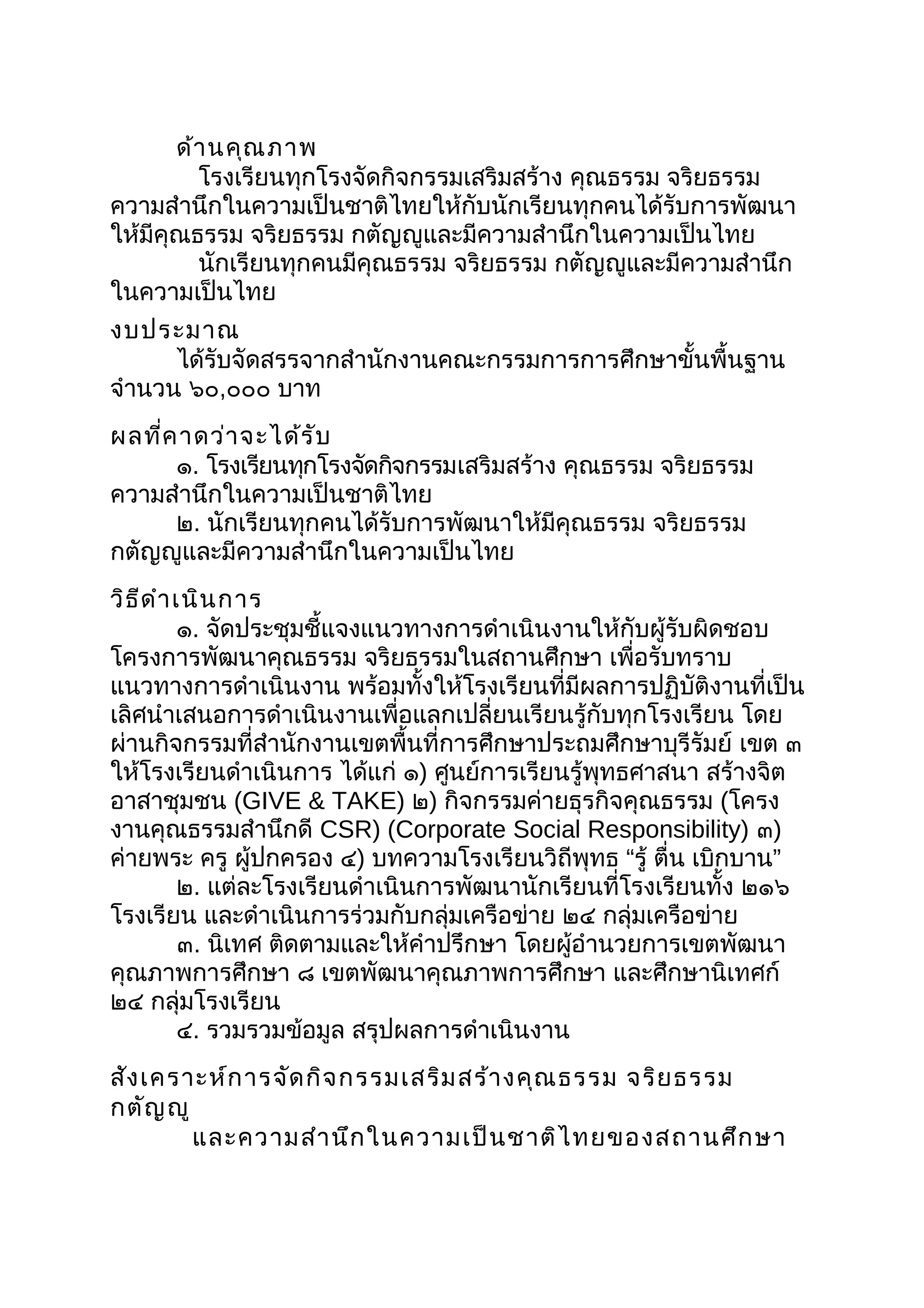 ด้านคุณภาพ
โรงเรียนทุกโรงจัดกิจกรรมเสริมสร้าง คุณธรรม จริยธรรม
ความสำานึกในความเป็นชาติไทยให้กับนักเรียนทุกคนได้รับการพัฒนา
ให้มีคุณธรรม จริยธรรม กตัญญูและมีความสำานึกในความเป็นไทย
นักเรียนทุกคนมีคุณธรรม จริยธรรม กตัญญูและมีความสำานึก
ในความเป็นไทย
งบประมาณ
ได้รับจัดสรรจากสำานักงานคณะกรรมการการศึกษาขั้นพื้นฐาน
จำานวน ๖๐,๐๐๐ บาท
ผลที่คาดว่าจะได้รับ
๑. โรงเรียนทุกโรงจัดกิจกรรมเสริมสร้าง คุณธรรม จริยธรรม
ความสำานึกในความเป็นชาติไทย
๒. นักเรียนทุกคนได้รับการพัฒนาให้มีคุณธรรม จริยธรรม
กตัญญูและมีความสำานึกในความเป็นไทย
วิธีดำาเนินการ
๑. จัดประชุมชี้แจงแนวทางการดำาเนินงานให้กับผู้รับผิดชอบ
โครงการพัฒนาคุณธรรม จริยธรรมในสถานศึกษา เพื่อรับทราบ
แนวทางการดำาเนินงาน พร้อมทั้งให้โรงเรียนที่มีผลการปฏิบัติงานที่เป็น
เลิศนำาเสนอการดำาเนินงานเพื่อแลกเปลี่ยนเรียนรู้กับทุกโรงเรียน โดย
ผ่านกิจกรรมที่สำานักงานเขตพื้นที่การศึกษาประถมศึกษาบุรีรัมย์ เขต ๓
ให้โรงเรียนดำาเนินการ ได้แก่ ๑) ศูนย์การเรียนรู้พุทธศาสนา สร้างจิต
อาสาชุมชน (GIVE & TAKE) ๒) กิจกรรมค่ายธุรกิจคุณธรรม (โครง
งานคุณธรรมสำานึกดี CSR) (Corporate Social Responsibility) ๓)
ค่ายพระ ครู ผู้ปกครอง ๔) บทความโรงเรียนวิถีพุทธ “รู้ ตื่น ”เบิกบาน
๒. แต่ละโรงเรียนดำาเนินการพัฒนานักเรียนที่โรงเรียนทั้ง ๒๑๖
โรงเรียน และดำาเนินการร่วมกับกลุ่มเครือข่าย ๒๔ กลุ่มเครือข่าย
๓. นิเทศ ติดตามและให้คำาปรึกษา โดยผู้อำานวยการเขตพัฒนา
คุณภาพการศึกษา ๘ เขตพัฒนาคุณภาพการศึกษา และศึกษานิเทศก์
๒๔ กลุ่มโรงเรียน
๔. รวมรวมข้อมูล สรุปผลการดำาเนินงาน
สังเคราะห์การจัดกิจกรรมเสริมสร้างคุณธรรม จริยธรรม
กตัญญู
และความสำานึกในความเป็นชาติไทยของสถานศึกษา
 