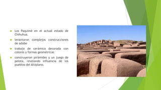 Los Paquimé en el actual estado de
Chihuhua.
 levantaron complejos construcciones
de adobe
 trabajo de cerámica decora...