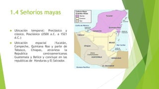 1.4 Señoríos mayas
 Ubicación temporal: Preclásico y
clásico, Posclásico (2500 a.C. a 1521
d.C.)
 Ubicación espacial :Yu...