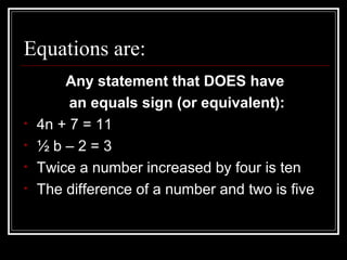 Equations are:
Any statement that DOES have
an equals sign (or equivalent):
• 4n + 7 = 11
• ½ b – 2 = 3
• Twice a number increased by four is ten
• The difference of a number and two is five
 